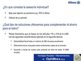 ¿En que consiste la asesoría individual?
              Bajo qué régimen se pensiona (Ley 1973 ó Afore)
              Cálculo de su pensión


   ¿Qué tipo de soluciones ofrecemos para complementar el ahorro
   para el retiro?
              Planes financieros que se basan en los artículos 176 y 218 de la LISR,
               con las siguientes características (ejemplo en la siguiente lámina):
                   Deducibilidad fiscal hasta un máximo de 268 mil pesos anualmente
                   Diferimiento de los impuestos sobre rendimientos reales de la inversión
                   Exención a través de nuestro plan personal de retiro de hasta 15 SMG
                    anuales.
                                                    Ventajas fiscales + Rendimientos
23/01/13                                                  = OptiMaxx plus
 