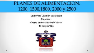 PLANES DE ALIMENTACION:
1200, 1500,1800, 2000 y 2500
Guillermo Guzmán Castañeda
Dietética .
Centro universitario del norte.
15 mayo 2016
 