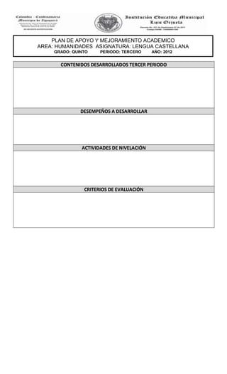 PLAN DE APOYO Y MEJORAMIENTO ACADEMICO
AREA: HUMANIDADES ASIGNATURA: LENGUA CASTELLANA
     GRADO: QUINTO    PERIODO: TERCERO     AÑO: 2012


       CONTENIDOS DESARROLLADOS TERCER PERIODO




               DESEMPEÑOS A DESARROLLAR




               ACTIVIDADES DE NIVELACIÓN




                CRITERIOS DE EVALUACIÓN
 