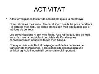 ACTIVITAT
• A les terres planes les la vida són millors que a la muntanya.
El seu clima és més suau i temperat. Com que hi ha pocs pendents
i la terra és molt fèrtil, les terres planes són molt adequades per a
tot tipus de conreus.
Les comunicacions hi són més fàcils. Això ha fet que, des de molt
antic, la majoria de pobles i de ciutats de Catalunya es
concentressin en aquestes terres més baixes.
Com que hi és més fàcil el desplaçament de les persones i el
transport de mercaderies, a les planes s’hi desenvolupa una
activitat agrícola i industrial i comercial molt important.
 