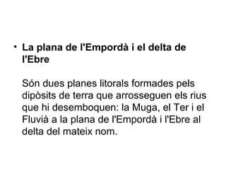 • La plana de l'Empordà i el delta de
l'Ebre
Són dues planes litorals formades pels
dipòsits de terra que arrosseguen els rius
que hi desemboquen: la Muga, el Ter i el
Fluvià a la plana de l'Empordà i l'Ebre al
delta del mateix nom.
 