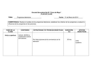 Escuela Secundaria No.55 ‘’Cinco de Mayo’’
PLAN DE CLASE
TEMA:

Programas televisivos

Fecha: 21 de Marzo de 2013

COMPETENCIA: Realizar el análisis de los programas televisivos, establecer los criterios de los programas y evaluar la
influencia de los programas en las personas.

FASE DE LA
CLASE
Inicio o apertura

CONTENIDO

Lectura del libro y
cuestionario acerca
de la lectura

ESTRATEGIAS Y/O TÉCNICAS DIDÁCTICAS

Por otras opciones de la convivencia con la
televisión

DURACIÓN:
hrs

30 min

APOYOS
DIDÁCTICOS

Libro
cuaderno

 