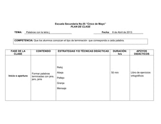 Escuela Secundaria No.55 ‘’Cinco de Mayo’’
PLAN DE CLASE
TEMA:

Palabras con la letra j

Fecha:

8 de Abril de 2013

COMPETENCIA: Que los alumnos conozcan el tipo de terminación que corresponda a cada palabra.

FASE DE LA
CLASE

CONTENIDO

ESTRATEGIAS Y/O TÉCNICAS DIDÁCTICAS

DURACIÓN:
hrs

APOYOS
DIDÁCTICOS

Reloj

Inicio o apertura

Formar palabras
terminadas con jera,
jero, jeria

Abeja
Pellejo
Granja
Mensaje

50 min

Libro de ejercicios
ortográficos

 