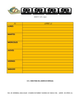 HORARIO DE ASEO e higiene
F/ S.- DIRECTORA DEL JARDÍN DE NIÑOS(A)
ROL DE MERIENDA, ASEO, SALUD E HIGIENE DE PADRES Y MADRES DE FAMILIA DEL JARDIN DE NIÑOS (A)
DIA ALUMNOS (A)
LUNES
MARTES
MIERCOLES
JUEVES
VIERNES
SABADO
 