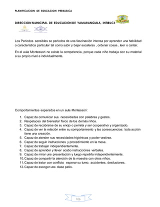 PLANIFICACION DE EDUCACION PREBASICA
DIRECCION MUNICIPAL DE EDUCACION DE YAMARANGUILA, INTIBUCA
106
Los Periodos sensibles so periodos de una fascinación intensa por aprender una habilidad
o característica particular tal como subir y bajar escaleras , ordenar cosas , leer o cantar.
En el aula Montessori no existe la competencia, porque cada niño trabaja con su material
a su propio nivel e individualmente.
Comportamientos esperados en un aula Montessori:
1. Capaz de comunicar sus necesidades con palabras y gestos.
2. Respetuoso del bienestar físico de los demás niños.
3. Capaz de recobrarse de su enojo o perreta y ser cooperativo y organizado.
4. Capaz de ver la relación entre su comportamiento y las consecuencias: toda acción
tiene una creación.
5. Capaz de atender sus necesidades higiénicas y poder vestirse.
6. Capaz de seguir instrucciones y procedimiento en la mesa.
7. Capaz de trabajar independientemente.
8. Capaz de aprender y llevar acabo instrucciones verbales.
9. Capaz de mirar una presentación y luego repetirla independientemente.
10.Capaz de compartir la atención de la maestra con otros niños.
11.Capaz de tratar con conflicto esperar su turno, accidentes, desilusiones.
12.Capaz de escoger una clase patio.
 