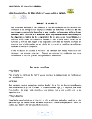 PLANIFICACION DE EDUCACION PREBASICA
DIRECCION MUNICIPAL DE EDUCACION DE YAMARANGUILA, INTIBUCA
107
TRABAJO DE NUMEROS
Los materiales Montessori para enseñar al niño los conceptos de los números son
acertados a los principios que acompañan todos los materiales Montessori. El niño
construye sus conocimientos sobre lo que ya sabe, y el progreso sistemático es
realizado de lo concreto a lo abstracto. Esto es particularmente importante para
la adquisición efectiva de la comprensión de los conceptos matemáticos. Los
métodos tradicionales de enseñanza tienden a solo enseñar como manipular los
números y formula para llegar a las respuestas correctas de manera abstracta sin
asegurar que el niño captara en su interior los conceptos y modelos que gobiernan
como los números se comportan.
Como resultados los adultos a menudos se intimidan con trabajo relacionado con
números, y se tropieza, estancan. Cuando se enfrentan con problemas que no se
acuerdan de la solución que una vez aprendiendo de memoria.
Las barras numéricas
PROPOSITO:
Para enseñar los nombres del 1 al 10 y para promover la asociación de los nombres con
sus características.
MATERIAL:
Diez barras de madera variando en longitud desde 1 dm a 1m, los decímetros colocados
alternativamente rojo y azul. Entonces la primera barra es roja , y la segunda , que es de
2 decímetros de largo , está dividida en una sección roja y otra sección azul , y así
sucesivamente .
PRESENTACION:
Lleva las barras al petate en el piso con el niño y colócalas salteadas. sugiérele al niño
que construya las barras en una escalera empezando con las más pequeñas todas las
puntas rojas deben estar parejas al lado izquierda.
 