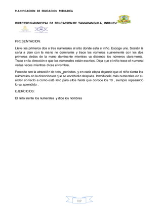 PLANIFICACION DE EDUCACION PREBASICA
DIRECCION MUNICIPAL DE EDUCACION DE YAMARANGUILA, INTIBUCA
109
PRESENTACION:
Lleve los primeros dos o tres numerales al sitio donde está el niño. Escoge uno. Sostén la
carta a plan con la mano no dominante y trace los números suavemente con los dos
primeros dedos de la mano dominante mientras va diciendo los números claramente.
Trace en la dirección e que los numerales están escritos. Deja que el niño trace el numeral
varias veces mientras dices el nombre.
Procede con la atracción de tres _periodos, y en cada etapa dejando que el niño sienta los
numerales en la dirección en que se escribirán después. Introdúcele más numerales en su
orden correcto a como esté listo para ellos hasta que conoce los 10 , siempre repasando
lo ya aprendido .
EJERCICIOS:
El niño siente los numerales y dice los nombres
 