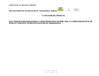 PLANIFICACION DE EDUCACION PREBASICA
DIRECCION MUNICIPAL DE EDUCACION DE YAMARANGUILA, INTIBUCA
114
V. EJECUCION DEL PROYECTO
EN EL PRESENTE AÑO EVIDENCIADAS Y LUEGO PRESENTAR EL INFORME FINAL A LA DIRECCIÓN DISTRITAL DE
INTIBUCÁ Y ASISTENTE TÉCNICO DE EDUCACIÓN DE YAMARANGUILA.
 