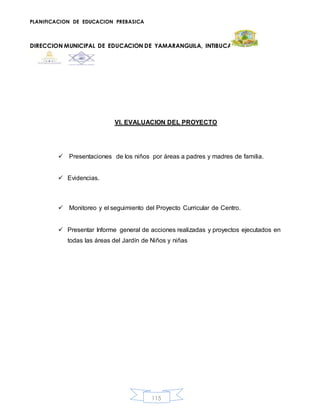 PLANIFICACION DE EDUCACION PREBASICA
DIRECCION MUNICIPAL DE EDUCACION DE YAMARANGUILA, INTIBUCA
115
VI. EVALUACION DEL PROYECTO
 Presentaciones de los niños por áreas a padres y madres de familia.
 Evidencias.
 Monitoreo y el seguimiento del Proyecto Curricular de Centro.
 Presentar Informe general de acciones realizadas y proyectos ejecutados en
todas las áreas del Jardín de Niños y niñas
 