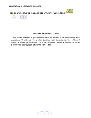 PLANIFICACION DE EDUCACION PREBASICA
DIRECCION MUNICIPAL DE EDUCACION DE YAMARANGUILA, INTIBUCA
127
SEGUIMIENTO/ EVALUACIÓN:
Cada año se elaborara el plan operativo anual de acuerdo a las necesidades, áreas
educativas del jardín de niños, niñas Lucerito, matricula, actualización de libros de
registro y reuniones periódicas con la asociación de padres y madres de familia.
Seguimiento de proyectos educativos PEC –PER
 