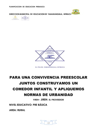 PLANIFICACION DE EDUCACION PREBASICA
DIRECCION MUNICIPAL DE EDUCACION DE YAMARANGUILA, INTIBUCA
129
PARA UNA CONVIVENCIA PREESCOLAR
JUNTOS CONSTRUYAMOS UN
COMEDOR INFANTIL Y APLIQUEMOS
NORMAS DE URBANIDAD
YIREH- JIREH: EL PROVEEDOR
NIVEL EDUCATIVO: PRE BÁSICA
AREA: RURAL
 