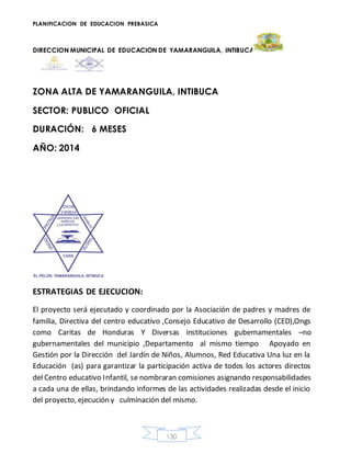 PLANIFICACION DE EDUCACION PREBASICA
DIRECCION MUNICIPAL DE EDUCACION DE YAMARANGUILA, INTIBUCA
130
ZONA ALTA DE YAMARANGUILA, INTIBUCA
SECTOR: PUBLICO OFICIAL
DURACIÓN: 6 MESES
AÑO: 2014
ESTRATEGIAS DE EJECUCION:
El proyecto será ejecutado y coordinado por la Asociación de padres y madres de
familia, Directiva del centro educativo ,Consejo Educativo de Desarrollo (CED),Ongs
como Caritas de Honduras Y Diversas instituciones gubernamentales –no
gubernamentales del municipio ,Departamento al mismo tiempo Apoyado en
Gestión por la Dirección del Jardín de Niños, Alumnos, Red Educativa Una luz en la
Educación (as) para garantizar la participación activa de todos los actores directos
del Centro educativo Infantil, se nombraran comisiones asignando responsabilidades
a cada una de ellas, brindando informes de las actividades realizadas desde el inicio
del proyecto, ejecución y culminación del mismo.
 