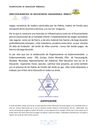 PLANIFICACION DE EDUCACION PREBASICA
DIRECCION MUNICIPAL DE EDUCACION DE YAMARANGUILA, INTIBUCA
133
Juegos recreativos de madera construidos por los Padres, madres de Familia para
recreación de los alumnos y alumnas, a la vez son inseguros.
Por lo que es necesario una inversión en infraestructura como ser el financiamiento
para la construcción de un comedor infantil e implementación de Juegos recreativos
más seguros como ser de hierro ,o de otro material más fuerte y de larga duración
preferiblemente columpios ; sillas mecedoras ;escaleras entre otros ya que durante
26 años de fundación del Jardín de niños Lucerito ; nunca han tenido juegos de
hierro o de larga duración .
Es por esto que con la colaboración de Organizaciones no Gubernamentales y
Gubernamentales como CRS, Caritas, Visión Mundial, PDA de Yamaranguila,
Alcaldías Municipal, Representantes del Gobierno, Red Educativa Una luz en la
Educación esperamos iniciar, ejecutar, culminar este proyecto, así como también
con el esfuerzo de los Padres de Familia del Jardín ya que ellos están dispuestos a
trabajar, por el bien de la Educación en todas sus áreas.
JUSTIFICACION
El Jardín de Niños y Niñas Lucerito de la comunidad de El Pelón, Municipio de Yamaranguila, en la actualidad tiene un
aula con pintura deteriorada, por lo que es necesario pintarla externa e internamente; letrinas inadecuadas. Una
cocina construida por la iglesia y padres de familia, a la vez requiere de un comedor infantil por lo que cuenta con el
predio dentro del centro educativo los Juegos recreativos o patio de madera elaboradas anualmente por los padres y
madres del jardín de niños y niñas Lucerito.
 