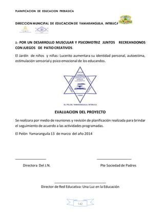 PLANIFICACION DE EDUCACION PREBASICA
DIRECCION MUNICIPAL DE EDUCACION DE YAMARANGUILA, INTIBUCA
142
2.- POR UN DESARROLLO MUSCULAR Y PSICOMOTRIZ JUNTOS RECREANDONOS
CON JUEGOS DE PATIO CREATIVOS.
El Jardín de niños y niñas: Lucerito aumentara su identidad personal, autoestima,
estimulación sensorialy psico emocional de los educandos.
EVALUACION DEL PROYECTO
Se realizara por medio de reuniones y revisión de planificación realizada para brindar
el seguimiento de acuerdo a las actividades programadas.
El Pelón Yamaranguila 13 de marzo del año 2014
_________________ ___________________
Directora Del J.N. Pte Sociedad de Padres
____________________________
Director de Red Educativa: Una Luz en la Educación
 