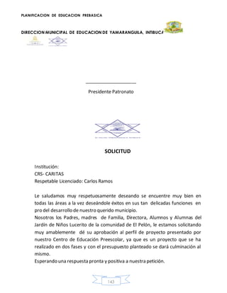 PLANIFICACION DE EDUCACION PREBASICA
DIRECCION MUNICIPAL DE EDUCACION DE YAMARANGUILA, INTIBUCA
143
____________________
Presidente Patronato
SOLICITUD
Institución:
CRS- CARITAS
Respetable Licenciado: Carlos Ramos
Le saludamos muy respetuosamente deseando se encuentre muy bien en
todas las áreas a la vez deseándole éxitos en sus tan delicadas funciones en
pro del desarrollo de nuestro querido municipio.
Nosotros los Padres, madres de Familia, Directora, Alumnos y Alumnas del
Jardín de Niños Lucerito de la comunidad de El Pelón, le estamos solicitando
muy amablemente dé su aprobación al perfil de proyecto presentado por
nuestro Centro de Educación Preescolar, ya que es un proyecto que se ha
realizado en dos fases y con el presupuesto planteado se dará culminación al
mismo.
Esperando una respuesta pronta y positiva a nuestra petición.
 