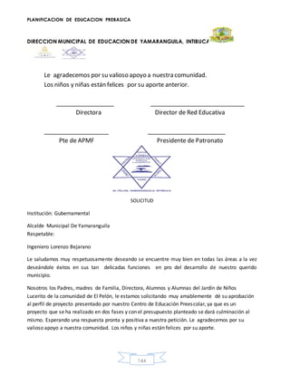 PLANIFICACION DE EDUCACION PREBASICA
DIRECCION MUNICIPAL DE EDUCACION DE YAMARANGUILA, INTIBUCA
144
Le agradecemos por su valioso apoyo a nuestra comunidad.
Los niños y niñas están felices por su aporte anterior.
__________________ _____________________________
Directora Director de Red Educativa
____________________ ________________________
Pte de APMF Presidente de Patronato
SOLICITUD
Institución: Gubernamental
Alcalde Municipal De Yamaranguila
Respetable:
Ingeniero Lorenzo Bejarano
Le saludamos muy respetuosamente deseando se encuentre muy bien en todas las áreas a la vez
deseándole éxitos en sus tan delicadas funciones en pro del desarrollo de nuestro querido
municipio.
Nosotros los Padres, madres de Familia, Directora, Alumnos y Alumnas del Jardín de Niños
Lucerito de la comunidad de El Pelón, le estamos solicitando muy amablemente dé su aprobación
al perfil de proyecto presentado por nuestro Centro de Educación Preescolar, ya que es un
proyecto que se ha realizado en dos fases y con el presupuesto planteado se dará culminación al
mismo. Esperando una respuesta pronta y positiva a nuestra petición. Le agradecemos por su
valioso apoyo a nuestra comunidad. Los niños y niñas están felices por su aporte.
 