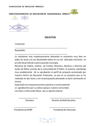 PLANIFICACION DE EDUCACION PREBASICA
DIRECCION MUNICIPAL DE EDUCACION DE YAMARANGUILA, INTIBUCA
146
SOLICITUD
Institución:
________________________________________________
Respetable:
________________________________________________
Le saludamos muy respetuosamente deseando se encuentre muy bien en
todas las áreas a la vez deseándole éxitos en sus tan delicadas funciones en
pro del desarrollo de nuestro querido municipio.
Nosotros los Padres, madres de Familia, Directora, Alumnos y Alumnas del
Jardín de Niños Lucerito de la comunidad de El Pelón, le estamos solicitando
muy amablemente dé su aprobación al perfil de proyecto presentado por
nuestro Centro de Educación Preescolar, ya que es un proyecto que se ha
realizado en dos fases y con el presupuesto planteado se dará culminación al
mismo.
Esperando una respuesta pronta y positiva a nuestra petición.
Le agradecemos por su valioso apoyo a nuestra comunidad.
Los niños y niñas están felices por su aporte anterior.
__________________ _____________________________
Directora Director de Red Educativa
____________________ ________________________
Presidente de APMF Presidentede Patronato
 