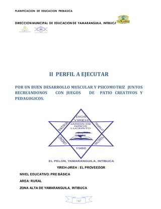 PLANIFICACION DE EDUCACION PREBASICA
DIRECCION MUNICIPAL DE EDUCACION DE YAMARANGUILA, INTIBUCA
147
II PERFIL A EJECUTAR
POR UN BUEN DESARROLLO MUSCULAR Y PSICOMOTRIZ JUNTOS
RECREANDONOS CON JUEGOS DE PATIO CREATIVOS Y
PEDAGOGICOS.
YIREH-JIREH : EL PROVEEDOR
NIVEL EDUCATIVO: PRE BÁSICA
AREA: RURAL
ZONA ALTA DE YAMARANGUILA, INTIBUCA
 