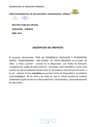 PLANIFICACION DE EDUCACION PREBASICA
DIRECCION MUNICIPAL DE EDUCACION DE YAMARANGUILA, INTIBUCA
148
SECTOR: PUBLICO OFICIAL
DURACIÓN: 6 MESES
AÑO: 2014
DESCRIPCION DEL PROYECTO
El proyecto denominado “POR UN DESARROLLO MUSCULAR Y PSICOMOTRIZ
JUNTOS RECREANDONOS CON JUEGOS DE PATIO CREATIVOS. en el Jardín de
niños y niñas: Lucerito” consiste en la Adquisición por medio de Donación
,instalación de juegos de patio como ser : Columpios, sillas mecedoras u otras para
sustituir las que actualmente existen como ser de madera y lazos de poca duración a
la vez mejorar el área recreativa con una mini cancha de básquetbol y el ambiente
socio-pedagógico de los niños y las niñas; ya que el efecto positivo de cambios
ambientales ayuda mucho en el desarrollo físico- social afectivo , psico emocional de
los educandos.
 