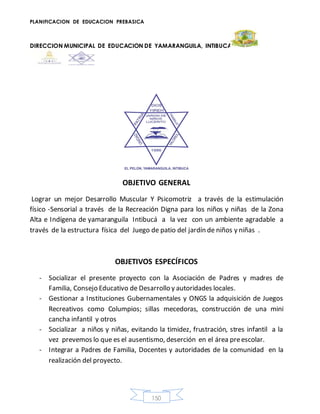 PLANIFICACION DE EDUCACION PREBASICA
DIRECCION MUNICIPAL DE EDUCACION DE YAMARANGUILA, INTIBUCA
150
OBJETIVO GENERAL
Lograr un mejor Desarrollo Muscular Y Psicomotriz a través de la estimulación
físico -Sensorial a través de la Recreación Digna para los niños y niñas de la Zona
Alta e Indígena de yamaranguila Intibucá a la vez con un ambiente agradable a
través de la estructura física del Juego de patio del jardín de niños y niñas .
OBJETIVOS ESPECÍFICOS
- Socializar el presente proyecto con la Asociación de Padres y madres de
Familia, Consejo Educativo de Desarrollo y autoridades locales.
- Gestionar a Instituciones Gubernamentales y ONGS la adquisición de Juegos
Recreativos como Columpios; sillas mecedoras, construcción de una mini
cancha infantil y otros
- Socializar a niños y niñas, evitando la timidez, frustración, stres infantil a la
vez prevemos lo que es el ausentismo, deserción en el área preescolar.
- Integrar a Padres de Familia, Docentes y autoridades de la comunidad en la
realización del proyecto.
 