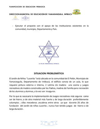 PLANIFICACION DE EDUCACION PREBASICA
DIRECCION MUNICIPAL DE EDUCACION DE YAMARANGUILA, INTIBUCA
151
- Ejecutar el proyecto con el apoyo de las Instituciones existentes en la
comunidad, municipio, Departamento y País.
SITUACION PROBLEMÁTICA
El Jardín de Niños “Lucerito “está ubicado en la comunidad de El Pelón, Municipio de
Yamaranguila, Departamento de Intibucá, el edificio consta de un aula, lo que
requiere pintura externa e interna, 2 Letrina de madera una cocina y juegos
recreativos de madera construidos por los Padres, madres de Familia para recreación
de los alumnos y alumnas, a la vez son inseguros.
Por lo que es necesario la implementación de Juegos recreativos más seguros como
ser de hierro ,o de otro material más fuerte y de larga duración preferiblemente
columpios ; sillas mecedoras ;escaleras entre otros ya que durante 26 años de
fundación del Jardín de niños Lucerito ; nunca han tenido juegos de hierro o de
larga duración .
 