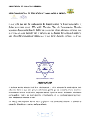 PLANIFICACION DE EDUCACION PREBASICA
DIRECCION MUNICIPAL DE EDUCACION DE YAMARANGUILA, INTIBUCA
152
Es por esto que con la colaboración de Organizaciones no Gubernamentales y
Gubernamentales como CRS, Visión Mundial, PDA de Yamaranguila, Alcaldías
Municipal, Representantes del Gobierno esperamos iniciar, ejecutar, culminar este
proyecto, así como también con el esfuerzo de los Padres de Familia del Jardín ya
que ellos están dispuestos a trabajar, por el bien de la Educación en todas sus áreas.
JUSTIFICACION
El Jardín de Niños y Niñas Lucerito de la comunidad de El Pelón, Municipio de Yamaranguila, en la
actualidad tiene un aula con pintura deteriorada, por lo que es necesario pintarla externa e
internamente; letrinas inadecuadas. Juegos recreativos o patio de madera elaboradas anualmente
por los padres y madres del jardín de niños y niñas Lucerito a la vez cuenta con cocina los niños y
niñas no tienen un comedor infantil.
Los niños y niñas requieren de aire fresco y ejercicio. Sí las condiciones del clima lo permiten el
educando deberá tener experiencias fuera del aula.
 