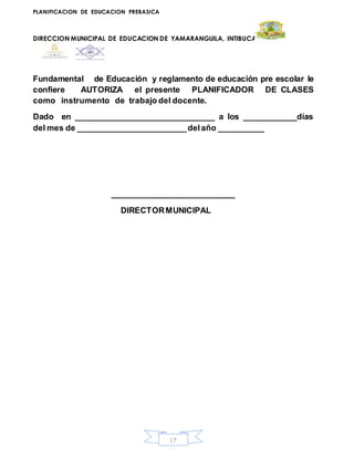PLANIFICACION DE EDUCACION PREBASICA
DIRECCION MUNICIPAL DE EDUCACION DE YAMARANGUILA, INTIBUCA
17
Fundamental de Educación y reglamento de educación pre escolar le
confiere AUTORIZA el presente PLANIFICADOR DE CLASES
como instrumento de trabajo del docente.
Dado en _______________________________ a los ____________días
del mes de ________________________delaño __________
__________________________
DIRECTORMUNICIPAL
 