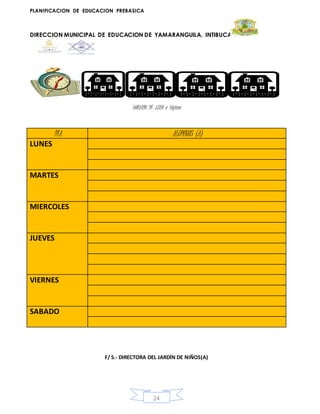 PLANIFICACION DE EDUCACION PREBASICA
DIRECCION MUNICIPAL DE EDUCACION DE YAMARANGUILA, INTIBUCA
24
HORARIO DE ASEO e higiene
F/ S.- DIRECTORA DEL JARDÍN DE NIÑOS(A)
DIA ALUMNOS (A)
LUNES
MARTES
MIERCOLES
JUEVES
VIERNES
SABADO
 