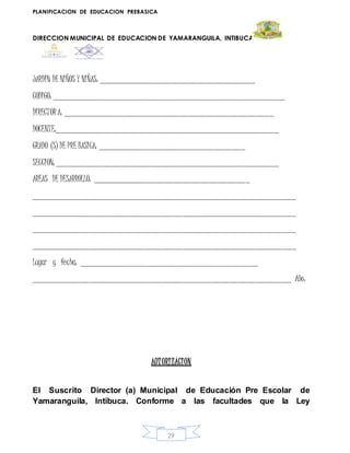PLANIFICACION DE EDUCACION PREBASICA
DIRECCION MUNICIPAL DE EDUCACION DE YAMARANGUILA, INTIBUCA
29
JARDIN DE NIÑOS Y NIÑAS: ___________________________________
CODIGO: ____________________________________________________
DIRECTORA: _______________________________________________
DOCENTE:__________________________________________________
GRADO (S) DE PRE BASICA: _________________________________
SECCION: __________________________________________________
AREAS DE DESARROLLO: ___________________________________
___________________________________________________________
___________________________________________________________
___________________________________________________________
___________________________________________________________
Lugar y fecha: ________________________________________
__________________________________________________________ Año:
AUTORIZACION
El Suscrito Director (a) Municipal de Educación Pre Escolar de
Yamaranguila, Intibuca. Conforme a las facultades que la Ley
 