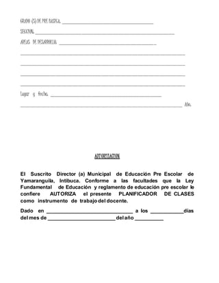 GRADO (S) DE PRE BASICA: _________________________________
SECCION: __________________________________________________
AREAS DE DESARROLLO: ___________________________________
___________________________________________________________
___________________________________________________________
___________________________________________________________
___________________________________________________________
Lugar y fecha: ________________________________________
__________________________________________________________ Año:
AUTORIZACION
El Suscrito Director (a) Municipal de Educación Pre Escolar de
Yamaranguila, Intibuca. Conforme a las facultades que la Ley
Fundamental de Educación y reglamento de educación pre escolar le
confiere AUTORIZA el presente PLANIFICADOR DE CLASES
como instrumento de trabajo del docente.
Dado en _______________________________ a los ____________días
del mes de ________________________delaño __________
 