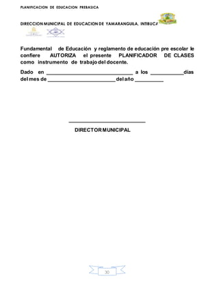 PLANIFICACION DE EDUCACION PREBASICA
DIRECCION MUNICIPAL DE EDUCACION DE YAMARANGUILA, INTIBUCA
30
Fundamental de Educación y reglamento de educación pre escolar le
confiere AUTORIZA el presente PLANIFICADOR DE CLASES
como instrumento de trabajo del docente.
Dado en _______________________________ a los ____________días
del mes de ________________________delaño __________
__________________________
DIRECTORMUNICIPAL
 