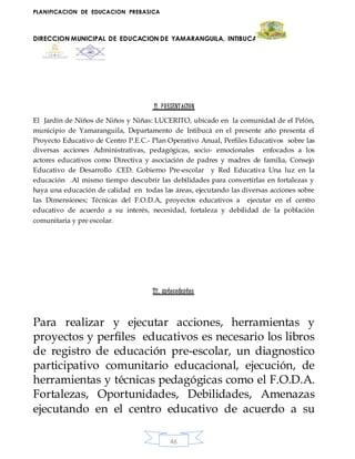 PLANIFICACION DE EDUCACION PREBASICA
DIRECCION MUNICIPAL DE EDUCACION DE YAMARANGUILA, INTIBUCA
46
II. PRESENTACION
El Jardín de Niños de Niños y Niñas: LUCERITO, ubicado en la comunidad de el Pelón,
municipio de Yamaranguila, Departamento de Intibucá en el presente año presenta el
Proyecto Educativo de Centro P.E.C.- Plan Operativo Anual, Perfiles Educativos sobre las
diversas acciones Administrativas, pedagógicas, socio- emocionales enfocados a los
actores educativos como Directiva y asociación de padres y madres de familia, Consejo
Educativo de Desarrollo .CED. Gobierno Pre-escolar y Red Educativa Una luz en la
educación .Al mismo tiempo descubrir las debilidades para convertirlas en fortalezas y
haya una educación de calidad en todas las áreas, ejecutando las diversas acciones sobre
las Dimensiones; Técnicas del F.O.D.A, proyectos educativos a ejecutar en el centro
educativo de acuerdo a su interés, necesidad, fortaleza y debilidad de la población
comunitaria y pre escolar.
IIi. antecedentes
Para realizar y ejecutar acciones, herramientas y
proyectos y perfiles educativos es necesario los libros
de registro de educación pre-escolar, un diagnostico
participativo comunitario educacional, ejecución, de
herramientas y técnicas pedagógicas como el F.O.D.A.
Fortalezas, Oportunidades, Debilidades, Amenazas
ejecutando en el centro educativo de acuerdo a su
 