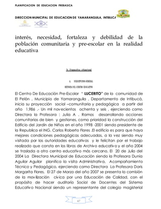PLANIFICACION DE EDUCACION PREBASICA
DIRECCION MUNICIPAL DE EDUCACION DE YAMARANGUILA, INTIBUCA
47
interés, necesidad, fortaleza y debilidad de la
población comunitaria y pre-escolar en la realidad
educativa
Iv.-Diagnostico situacional
A. DESCRIPCION GENERAL
HISTORIA DEL CENTRO EDUCATIVO
El Centro De Educación Pre-Escolar “ LUCERITO” de la comunidad de
El Pelón , Municipio de Yamaranguila , Departamento de Intibucá,
inicia su proyección social –comunitaria y pedagógica a partir del
año 1,986 .- Un mil novecientos ochenta y seis , ejerciendo como
Directora la Profesora : Julia A . Ramos desarrollando acciones
comunitarias de bien y gestiones, como prioridad la construcción del
Edificio del Jardín de Niños en el año 1998 -2001 siendo presidente de
la Republica el ING. Carlos Roberto Flores .El edificio es para que haya
mejores condiciones pedagógicas adecuadas, a la vez siendo muy
visitada por las autoridades educativas y le felicitan por el trabajo
realizado que consta en los libros de Archivo educativo y el año 2004
se traslada a otro centro educativo más cercano. El 20 de Julio del
2004 La Directora Municipal de Educación siendo la Profesora Dunia
Aguilar Aguilar planifica la visita Administrativa, Acompañamiento
Técnico y Pedagógico, ejerciendo como Directora La Profesora Doris
Margarita Flores. El 27 de Marzo del año 2007 se presenta la comisión
de la movilización cívica por una Educación de Calidad, con el
propósito de hacer auditoría Social de Docentes del Sistema
Educativo Nacional siendo un representante del colegio magisterial
 