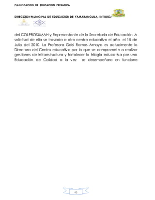 PLANIFICACION DE EDUCACION PREBASICA
DIRECCION MUNICIPAL DE EDUCACION DE YAMARANGUILA, INTIBUCA
48
del COLPROSUMAH y Representante de la Secretaría de Educación .A
solicitud de ella se traslada a otro centro educativo el año el 15 de
Julio del 2010. La Profesora Gelsi Ramos Amaya es actualmente la
Directora del Centro educativo por lo que se compromete a realizar
gestiones de infraestructura y fortalecer la trilogía educativa por una
Educación de Calidad a la vez se desempeñara en funcione
 