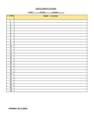 LISTADO DE ALUMNOS (A) DE PRE BASICA
1.-GRADO: 2DO GRADO: 3ER GRADO: _______
N.- DE ORDEN NOMBRE Y APELLIDOS
1.
2.
3.
4.
5.
6.
7.
8.
9.
10.
11.
12.
13.
14.
15.
16.
17.
18.
19.
20.
21.
22.
23.
24.
25.
26.
HORARIO DE CLASES
 