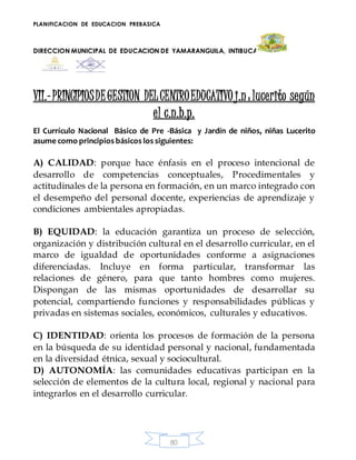 PLANIFICACION DE EDUCACION PREBASICA
DIRECCION MUNICIPAL DE EDUCACION DE YAMARANGUILA, INTIBUCA
80
VII.-PRINCIPIOSDEGESTION DELCENTROEDUCATIVO j.n: lucerito según
el c.n.b.p.
El Currículo Nacional Básico de Pre -Básica y Jardín de niños, niñas Lucerito
asume como principios básicos los siguientes:
A) CALIDAD: porque hace énfasis en el proceso intencional de
desarrollo de competencias conceptuales, Procedimentales y
actitudinales de la persona en formación, en un marco integrado con
el desempeño del personal docente, experiencias de aprendizaje y
condiciones ambientales apropiadas.
B) EQUIDAD: la educación garantiza un proceso de selección,
organización y distribución cultural en el desarrollo curricular, en el
marco de igualdad de oportunidades conforme a asignaciones
diferenciadas. Incluye en forma particular, transformar las
relaciones de género, para que tanto hombres como mujeres.
Dispongan de las mismas oportunidades de desarrollar su
potencial, compartiendo funciones y responsabilidades públicas y
privadas en sistemas sociales, económicos, culturales y educativos.
C) IDENTIDAD: orienta los procesos de formación de la persona
en la búsqueda de su identidad personal y nacional, fundamentada
en la diversidad étnica, sexual y sociocultural.
D) AUTONOMÍA: las comunidades educativas participan en la
selección de elementos de la cultura local, regional y nacional para
integrarlos en el desarrollo curricular.
 
