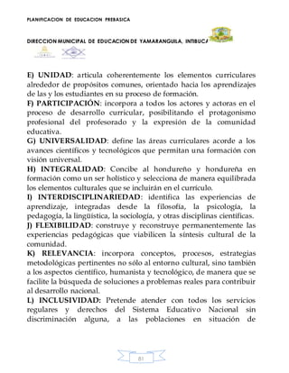PLANIFICACION DE EDUCACION PREBASICA
DIRECCION MUNICIPAL DE EDUCACION DE YAMARANGUILA, INTIBUCA
81
E) UNIDAD: articula coherentemente los elementos curriculares
alrededor de propósitos comunes, orientado hacia los aprendizajes
de las y los estudiantes en su proceso de formación.
F) PARTICIPACIÓN: incorpora a todos los actores y actoras en el
proceso de desarrollo curricular, posibilitando el protagonismo
profesional del profesorado y la expresión de la comunidad
educativa.
G) UNIVERSALIDAD: define las áreas curriculares acorde a los
avances científicos y tecnológicos que permitan una formación con
visión universal.
H) INTEGRALIDAD: Concibe al hondureño y hondureña en
formación como un ser holístico y selecciona de manera equilibrada
los elementos culturales que se incluirán en el currículo.
I) INTERDISCIPLINARIEDAD: identifica las experiencias de
aprendizaje, integradas desde la filosofía, la psicología, la
pedagogía, la lingüística, la sociología, y otras disciplinas científicas.
J) FLEXIBILIDAD: construye y reconstruye permanentemente las
experiencias pedagógicas que viabilicen la síntesis cultural de la
comunidad.
K) RELEVANCIA: incorpora conceptos, procesos, estrategias
metodológicas pertinentes no sólo al entorno cultural, sino también
a los aspectos científico, humanista y tecnológico, de manera que se
facilite la búsqueda de soluciones a problemas reales para contribuir
al desarrollo nacional.
L) INCLUSIVIDAD: Pretende atender con todos los servicios
regulares y derechos del Sistema Educativo Nacional sin
discriminación alguna, a las poblaciones en situación de
 
