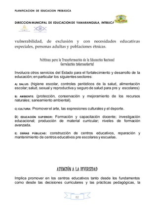 PLANIFICACION DE EDUCACION PREBASICA
DIRECCION MUNICIPAL DE EDUCACION DE YAMARANGUILA, INTIBUCA
82
vulnerabilidad, de exclusión y con necesidades educativas
especiales, personas adultas y poblaciones étnicas.
Políticas para la Transformación de la Educación Nacional
Correlación intersectorial
Involucra otros servicios del Estado para el fortalecimiento y desarrollo de la
educación; en particular los siguientes sectores:
A) SALUD: (higiene escolar, controles periódicos de la salud, alimentación
escolar; salud, sexual y reproductiva y seguro de salud para pre y escolares)
B) AMBIENTE: (protección, conservación y mejoramiento de los recursos
naturales; saneamiento ambiental).
C) CULTURA: Promoverel arte, las expresiones culturales y el deporte.
D) EDUCACIÓN SUPERIOR: Formación y capacitación docente; investigación
educacional; producción de material curricular; niveles de formación
avanzada.
E) OBRAS PÚBLICAS: construcción de centros educativos, reparación y
mantenimiento de centros educativos pre escolares y escuelas.
ATENCIÓN A LA DIVERSIDAD
Implica promover en los centros educativos tanto desde los fundamentos
como desde las decisiones curriculares y las prácticas pedagógicas, la
 