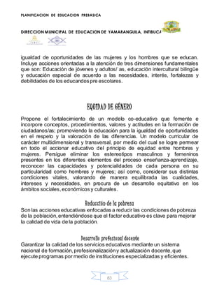 PLANIFICACION DE EDUCACION PREBASICA
DIRECCION MUNICIPAL DE EDUCACION DE YAMARANGUILA, INTIBUCA
83
igualdad de oportunidades de las mujeres y los hombres que se educan.
Incluye acciones orientadas a la atención de tres dimensiones fundamentales
que son: Educación de jóvenes y adultos/ as, educación intercultural bilingüe
y educación especial de acuerdo a las necesidades, interés, fortalezas y
debilidades de los educandospre escolares.
EQUIDAD DE GÉNERO
Propone el fortalecimiento de un modelo co-educativo que fomente e
incorpore conceptos, procedimientos, valores y actitudes en la formación de
ciudadanos/as; promoviendo la educación para la igualdad de oportunidades
en el respeto y la valoración de las diferencias. Un modelo curricular de
carácter multidimensional y transversal, por medio del cual se logre permear
en todo el accionar educativo del principio de equidad entre hombres y
mujeres. Persigue eliminar los estereotipos masculinos y femeninos
presentes en los diferentes elementos del proceso enseñanza-aprendizaje,
reconocer las capacidades y potencialidades de cada persona en su
particularidad como hombres y mujeres; así como, considerar sus distintas
condiciones vitales, valorando de manera equilibrada las cualidades,
intereses y necesidades, en procura de un desarrollo equitativo en los
ámbitos sociales,económicos y culturales.
Reducción de la pobreza
Son las acciones educativas enfocadas a reducir las condiciones de pobreza
de la población,entendiéndose que el factor educativo es clave para mejorar
la calidad de vida de la población.
Desarrollo profesional docente
Garantizar la calidad de los servicios educativos mediante un sistema
nacional de formación,profesionalizacióny actualización docente,que
ejecute programas por medio de instituciones especializadas y eficientes.
 