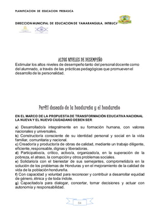 PLANIFICACION DE EDUCACION PREBASICA
DIRECCION MUNICIPAL DE EDUCACION DE YAMARANGUILA, INTIBUCA
84
ALTOS NIVELES DE DESEMPEÑO
Estimular los altos niveles de desempeño tanto del personaldocente como
del alumnado, a través de las prácticas pedagógicas que promuevenel
desarrollo de la personalidad.
Perfil deseado de la hondureña y el hondureño
EN EL MARCO DE LA PROPUESTA DE TRANSFORMACIÓN EDUCATIVA NACIONAL
LA NUEVA Y EL NUEVO CIUDADANO DEBEN SER:
a) Desarrollado/a integralmente en su formación humana, con valores
nacionales y universales.
b) Constructor/a consciente de su identidad personal y social en la vida
familiar, comunitaria y nacional.
c) Creador/a y productor/a de obras de calidad, mediante un trabajo diligente,
eficiente,responsable,dignas y liberadoras.
d) Participativo/a, crítico, activo/a, organizado/a, en la superación de la
pobreza, el atraso, la corrupcióny otros problemas sociales.
e) Solidario/a con el bienestar de sus semejantes, comprometido/a en la
solución de los problemas de Honduras y en el mejoramiento de la calidad de
vida de la poblaciónhondureña.
f) Con capacidad y voluntad para reconocer y contribuir a desarrollar equidad
de género,étnica y de toda índole.
g) Capacitado/a para dialogar, concertar, tomar decisiones y actuar con
autonomía y responsabilidad.
 