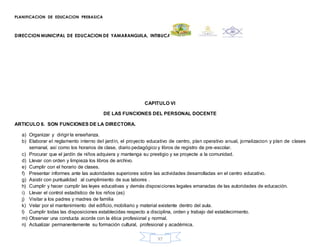 PLANIFICACION DE EDUCACION PREBASICA
DIRECCION MUNICIPAL DE EDUCACION DE YAMARANGUILA, INTIBUCA
97
CAPITULO VI
DE LAS FUNCIONES DEL PERSONAL DOCENTE
ARTICULO 6. SON FUNCIONES DE LA DIRECTORA.
a) Organizar y dirigir la enseñanza.
b) Elaborar el reglamento interno del jardín, el proyecto educativo de centro, plan operativo anual, jornalizacion y plan de clases
semanal, así como los horarios de clase, diario pedagógico y libros de registro de pre-escolar.
c) Procurar que el jardín de niños adquiera y mantenga su prestigio y se proyecte a la comunidad.
d) Llevar con orden y limpieza los libros de archivo.
e) Cumplir con el horario de clases.
f) Presentar informes ante las autoridades superiores sobre las actividades desarrolladas en el centro educativo.
g) Asistir con puntualidad al cumplimiento de sus labores .
h) Cumplir y hacer cumplir las leyes educativas y demás disposiciones legales emanadas de las autoridades de educación.
i) Llevar el control estadístico de los niños (as)
j) Visitar a los padres y madres de familia
k) Velar por el mantenimiento del edificio, mobiliario y material existente dentro del aula.
l) Cumplir todas las disposiciones establecidas respecto a disciplina, orden y trabajo del establecimiento.
m) Observar una conducta acorde con la ética profesional y normal.
n) Actualizar permanentemente su formación cultural, profesional y académica.
 