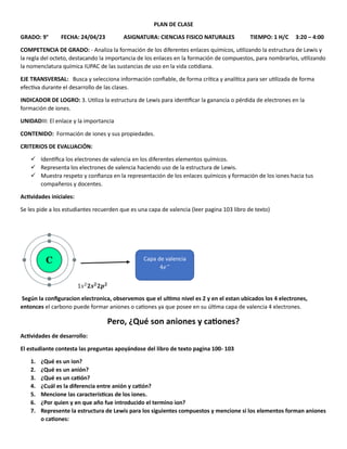 PLAN DE CLASE
GRADO: 9° FECHA: 24/04/23 ASIGNATURA: CIENCIAS FISICO NATURALES TIEMPO: 1 H/C 3:20 – 4:00
COMPETENCIA DE GRADO: - Analiza la formación de los diferentes enlaces químicos, utilizando la estructura de Lewis y
la regla del octeto, destacando la importancia de los enlaces en la formación de compuestos, para nombrarlos, utilizando
la nomenclatura química IUPAC de las sustancias de uso en la vida cotidiana.
EJE TRANSVERSAL: Busca y selecciona información confiable, de forma crítica y analítica para ser utilizada de forma
efectiva durante el desarrollo de las clases.
INDICADOR DE LOGRO: 3. Utiliza la estructura de Lewis para identificar la ganancia o pérdida de electrones en la
formación de iones.
UNIDADIII: El enlace y la importancia
CONTENIDO: Formación de iones y sus propiedades.
CRITERIOS DE EVALUACIÓN:
✓ Identifica los electrones de valencia en los diferentes elementos químicos.
✓ Representa los electrones de valencia haciendo uso de la estructura de Lewis.
✓ Muestra respeto y confianza en la representación de los enlaces químicos y formación de los iones hacia tus
compañeros y docentes.
Actividades iniciales:
Se les pide a los estudiantes recuerden que es una capa de valencia (leer pagina 103 libro de texto)
1𝑠2
𝟐𝒔𝟐
𝟐𝒑𝟐
Según la configuracion electronica, observemos que el ultimo nivel es 2 y en el estan ubicados los 4 electrones,
entonces el carbono puede formar aniones o cationes ya que posee en su última capa de valencia 4 electrones.
Pero, ¿Qué son aniones y cationes?
Actividades de desarrollo:
El estudiante contesta las preguntas apoyándose del libro de texto pagina 100- 103
1. ¿Qué es un ion?
2. ¿Qué es un anión?
3. ¿Qué es un catión?
4. ¿Cuál es la diferencia entre anión y catión?
5. Mencione las características de los iones.
6. ¿Por quien y en que año fue introducido el termino ion?
7. Represente la estructura de Lewis para los siguientes compuestos y mencione si los elementos forman aniones
o cationes:
Capa de valencia
4𝑒−
 
