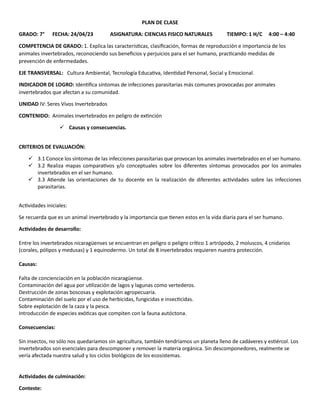 PLAN DE CLASE
GRADO: 7° FECHA: 24/04/23 ASIGNATURA: CIENCIAS FISICO NATURALES TIEMPO: 1 H/C 4:00 – 4:40
COMPETENCIA DE GRADO: 1. Explica las características, clasificación, formas de reproducción e importancia de los
animales invertebrados, reconociendo sus beneficios y perjuicios para el ser humano, practicando medidas de
prevención de enfermedades.
EJE TRANSVERSAL: Cultura Ambiental, Tecnología Educativa, Identidad Personal, Social y Emocional.
INDICADOR DE LOGRO: Identifica síntomas de infecciones parasitarias más comunes provocadas por animales
invertebrados que afectan a su comunidad.
UNIDAD IV: Seres Vivos Invertebrados
CONTENIDO: Animales invertebrados en peligro de extinción
✓ Causas y consecuencias.
CRITERIOS DE EVALUACIÓN:
✓ 3.1 Conoce los síntomas de las infecciones parasitarias que provocan los animales invertebrados en el ser humano.
✓ 3.2 Realiza mapas comparativos y/o conceptuales sobre los diferentes síntomas provocados por los animales
invertebrados en el ser humano.
✓ 3.3 Atiende las orientaciones de tu docente en la realización de diferentes actividades sobre las infecciones
parasitarias.
Actividades iniciales:
Se recuerda que es un animal invertebrado y la importancia que tienen estos en la vida diaria para el ser humano.
Actividades de desarrollo:
Entre los invertebrados nicaragüenses se encuentran en peligro o peligro crítico 1 artrópodo, 2 moluscos, 4 cnidarios
(corales, pólipos y medusas) y 1 equinodermo. Un total de 8 invertebrados requieren nuestra protección.
Causas:
Falta de concienciación en la población nicaragüense.
Contaminación del agua por utilización de lagos y lagunas como vertederos.
Destrucción de zonas boscosas y explotación agropecuaria.
Contaminación del suelo por el uso de herbicidas, fungicidas e insecticidas.
Sobre explotación de la caza y la pesca.
Introducción de especies exóticas que compiten con la fauna autóctona.
Consecuencias:
Sin insectos, no sólo nos quedaríamos sin agricultura, también tendríamos un planeta lleno de cadáveres y estiércol. Los
invertebrados son esenciales para descomponer y remover la materia orgánica. Sin descomponedores, realmente se
vería afectada nuestra salud y los ciclos biológicos de los ecosistemas.
Actividades de culminación:
Conteste:
 