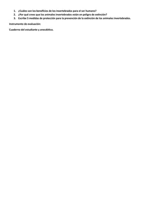 1. ¿Cuáles son los beneficios de los invertebrados para el ser humano?
2. ¿Por qué crees que los animales invertebrados están en peligro de extinción?
3. Escribe 5 medidas de protección para la prevención de la extinción de los animales invertebrados.
Instrumento de evaluación:
Cuaderno del estudiante y anecdótico.
 
