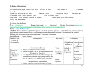 1.- Datos Informativos:

Institución Educativa: Escuela Fiscal Mixta “ Catorce de Junio”          Año Básico: 6°             Paralelos
“A” “B”
Ubicación: Provincia : Los Rios             Cantón: Vinces            Parroquia: Vinces       Distrito : #5
Profesora: Lcda. Cyntia Guerrero Vera                Lcda. Fé Bajaña Coello
Directora: Lcda. Mariana Jiménez de Navarro                       Supervisor: Lcdo Telmo Pazmiño
Fecha de realización:

2.- Datos Curriculares:
Área : Matemáticas                 Bloque Curricular: # 3           (Geometría)       Eje de Aprendizaje: Desarrollar
el pensamiento lógico y crítico para interpretar y resolver problemas de la vida cotidiana.
Tema: Area de trapecios
Objetivo: Aplicar el cálculo de perímetros y áreas a través de ejercicios aplicados a lugares históricos, turísticos y bienes
naturales, para fomentar y fortalecer la apropiación y cuidado de los bienes culturales y patrimoniales del Ecuador.
Bibliografía: (de acuerdo a las reglas establecidas) Texto para el estudiante
Metodología:        Método Inductivo
Destreza con                           Actividades                            Recursos                Evaluación
 criterio de
 Desempeño                                                                                   Indicadores      Actividades
                                                                                              de Logros            de
                                                                                                              evaluación
                                  Conocimientos Previos                       Texto          Calcula el       Técnica:
Calcular el          Dibujar paralelogramos en cuadernos.                                    área de
                     Obtener trapecio a partir de algún paralelogramo.                                        Pruebas
área de                                                                       Cuaderno       trapecios.
                                 Desequilibrio Cognitivo
trapecios en                                                                  de trabajo                      Instrumento
                     Leer el problema del texto: Isabel observa que el
la solución          espaldar de la silla tiene forma de un trapecio ¿qué
de                   tipo de trapecio es el espaldar?, ¿cuál es su área?                                      Ejercicios y
problemas.                                                                    Guía                            deberes.
                              Construcción del Conocimiento                   docente
                     Dibujar trapecios y describir sus características .
                                                                                                                         117
 