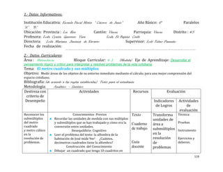 1.- Datos Informativos:

Institución Educativa: Escuela Fiscal Mixta “ Catorce de Junio”          Año Básico: 6°             Paralelos
“A” “B”
Ubicación: Provincia : Los Rios             Cantón: Vinces            Parroquia: Vinces       Distrito : #5
Profesora: Lcda. Cyntia Guerrero Vera                Lcda. Fé Bajaña Coello
Directora: Lcda. Mariana Jiménez de Navarro                       Supervisor: Lcdo Telmo Pazmiño
Fecha de realización:

2.- Datos Curriculares:
Área : Matemáticas                Bloque Curricular: # 3         (Medida) Eje de Aprendizaje: Desarrollar el
pensamiento lógico y crítico para interpretar y resolver problemas de la vida cotidiana.
Tema: El metro cuadrado y sus múltiplos
Objetivo: Medir áreas de los objetos de su entorno inmediato mediante el cálculo, para una mejor comprensión del
espacio cotidiano.
Bibliografía: (de acuerdo a las reglas establecidas) Texto para el estudiante
Metodología:        Analítico - Sintético
Destreza con                          Actividades                           Recursos              Evaluación
 criterio de
 Desempeño                                                                                 Indicadores    Actividades
                                                                                            de Logros          de
                                                                                                          evaluación
Reconocer los                     Conocimientos Previos                  Texto             Transforma     Técnica:
submúltiplos         Recordar las unidades de medida con sus múltiplos                     unidades de
del metro            y submúltiplos que se han trabajado y cómo era la                                    Pruebas
                                                                         Cuaderno          área a
cuadrado             conversión entre unidades.
y metro cúbico                   Desequilibrio Cognitivo
                                                                         de trabajo        submúltiplos   Instrumento
en la                Leer el problema del texto: la alfombra de la                         en la
resolución de        habitación de José mide 9m2 . ¿Cuántos,                               resolución     Ejercicios y
problemas.           decímetros cuadrados tiene la alfombra?             Guía              de             deberes.
                              Construcción del Conocimiento              docente           problemas.
                     Dibujar un cuadrado que tenga 10 cuadritos en
                                                                                                                     119
 