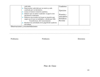 cada lado.                                           Cuadernos
                Representar cada lado por un metro y cada
                cuadrado por un decímetro.                           Ejercicios
                Contar el número total de cuadritos.
                Deducir que un metro cuadrado es igual a cien
                decímetros cuadrados.
                                                                     Pizarrón y
                Elaborar una escalera en la que se muestre que       marcadores
                según sea el caso se multiplica o divide por 100.    Periódicos
                       Transferencia del Conocimiento                Revistas
                Resolver las actividades de la pág 60 del cuaderno
                de trabajo.
Observaciones y recomendaciones:




Profesora:                                 Profesora                              Directora




                                              Plan de Clase
                                                                                              120
 