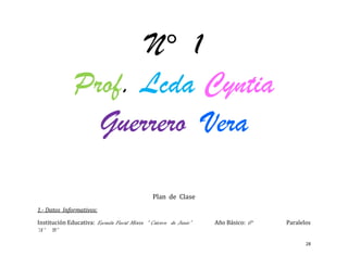 N° 1
              Prof. Lcda Cyntia
                Guerrero Vera

                                               Plan de Clase
1.- Datos Informativos:

Institución Educativa: Escuela Fiscal Mixta “ Catorce de Junio”   Año Básico: 6°   Paralelos
“A” “B”

                                                                                          28
 
