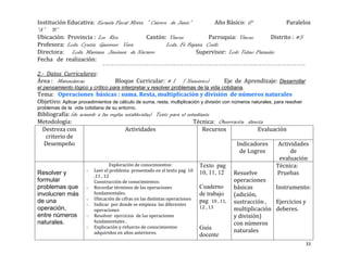 Institución Educativa: Escuela Fiscal Mixta “ Catorce de Junio”          Año Básico: 6°             Paralelos
“A” “B”
Ubicación: Provincia : Los Rios             Cantón: Vinces            Parroquia: Vinces       Distrito : #5
Profesora: Lcda. Cyntia Guerrero Vera                Lcda. Fé Bajaña Coello
Directora: Lcda. Mariana Jiménez de Navarro                       Supervisor: Lcdo Telmo Pazmiño
Fecha de realización:

2.- Datos Curriculares:
Área : Matemáticas                 Bloque Curricular: # 1          ( Numérico)        Eje de Aprendizaje: Desarrollar
el pensamiento lógico y crítico para interpretar y resolver problemas de la vida cotidiana.
Tema: Operaciones básicas : suma. Resta, multiplicación y división de números naturales
Objetivo: Aplicar procedimientos de cálculo de suma, resta, multiplicación y división con números naturales, para resolver
problemas de la vida cotidiana de su entorno.
Bibliografía: (de acuerdo a las reglas establecidas) Texto para el estudiante
Metodología:                                                            Técnica: Observación directa
  Destreza con                         Actividades                         Recursos              Evaluación
   criterio de
   Desempeño                                                                            Indicadores     Actividades
                                                                                          de Logros          de
                                                                                                         evaluación
                                Exploración de conocimientos:             Texto pag                    Técnica:
                     o Leer el problema presentado en el texto pag 10 10, 11, 12
Resolver y              ,11 , 12
                                                                                       Resuelve         Pruebas
formular                Construcción de conocimientos:                                 operaciones
problemas que o Recordar términos de las operaciones                      Cuaderno     básicas         Instrumento:
involucren más          fundamentales.                                    de trabajo   (adición,
                     o Ubicación de cifras en las distintas operaciones   pag 10 , 11, sustracción ,
de una               o Indicar por donde se empieza las diferentes                                     Ejercicios y
operación,                                                                12 , 13      multiplicación deberes.
                        operaciones
entre números o Resolver ejercicios de las operaciones                                 y división)
naturales.              fundamentales .                                                con números
                     o Explicación y refuerzo de conocimientos            Guía
                        adquiridos en años anteriores.                                 naturales
                                                                          docente
                                                                                                                             33
 