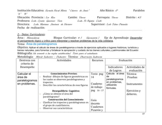Institución Educativa: Escuela Fiscal Mixta “ Catorce de Junio”          Año Básico: 6°             Paralelos
“A” “B”
Ubicación: Provincia : Los Rios             Cantón: Vinces            Parroquia: Vinces       Distrito : #5
Profesora: Lcda. Cyntia Guerrero Vera                Lcda. Fé Bajaña Coello
Directora: Lcda. Mariana Jiménez de Navarro                       Supervisor: Lcdo Telmo Pazmiño
Fecha de realización:

2.- Datos Curriculares:
Área : Matemáticas                  Bloque Curricular: # 1           (Geometría )       Eje de Aprendizaje: Desarrollar
el pensamiento lógico y crítico para interpretar y resolver problemas de la vida cotidiana.
Tema: Área de paralelogramos
Objetivo: Aplicar el cálculo de áreas de paralelogramos a través de ejercicios aplicados a lugares históricos, turísticos y
bienes naturales, para fomentar y fortalecer la apropiación y cuidado de los bienes culturales y patrimoniales del Ecuador.
Bibliografía: (de acuerdo a las reglas establecidas) Texto para el estudiante
Metodología: Método Inductivo – Deductivo Técnica: Observación Indirecta
 Destreza con                         Actividades                       Recursos                      Evaluación
   criterio de
  Desempeño                                                                                 Indicadores   Actividades de
                                                                                             de Logros      evaluación
Calcular el              Conocimientos Previos:                           Texto pag       Calcula el área Técnica:
área de        o Realizar dibujos de figuras geométricas en               14              de              Pruebas
paralelogramos   las cuales se observen paralelogramos y                                  paralelogramos
                 trapecios.                                                               en problemas,
en problemas. o Describir las características de esas figuras             Cuaderno        utilizando          Instrumento:
                                                                          de trabajo      fórmulas.
                                  Desequilibrio Cognitivo                 pag 16 - 17                         Ejercicios y
                      o ¿Cómo se obtiene el área del                                                          deberes.
                        paralelogramo?
                             Construcción del Conocimiento                Guía
                      o Clasificar los trapecios y paralelogramos en      docente
                        el grupo de cuadrílateros.
                      o Observar sus características
                                                                          Cuadernos
                                                                          Pizarrón y
                                                                                                                              37
 